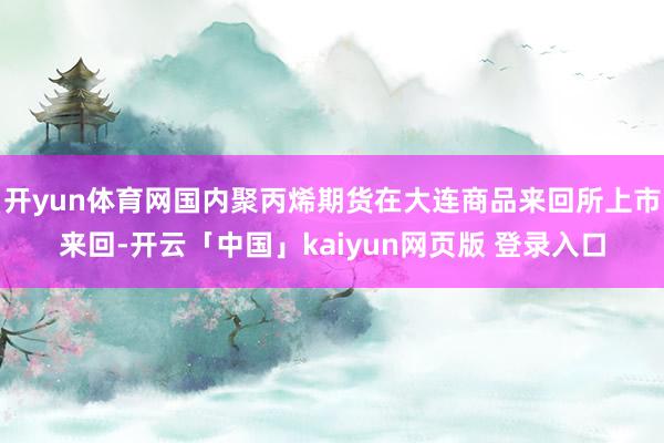 开yun体育网国内聚丙烯期货在大连商品来回所上市来回-开云「中国」kaiyun网页版 登录入口