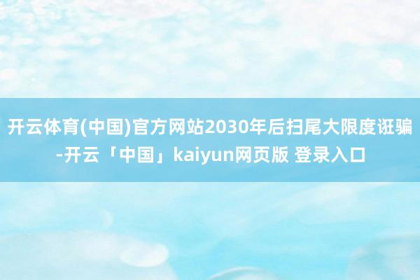 开云体育(中国)官方网站2030年后扫尾大限度诳骗-开云「中国」kaiyun网页版 登录入口
