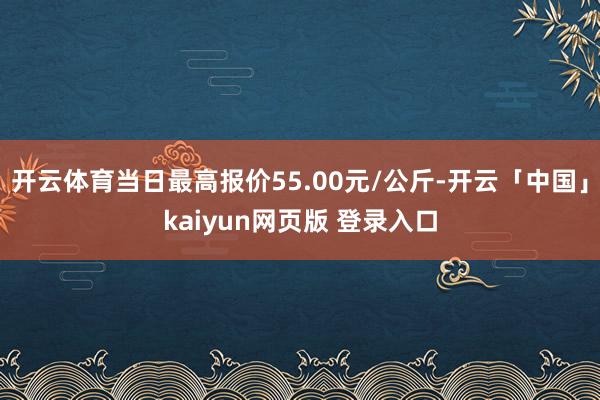 开云体育当日最高报价55.00元/公斤-开云「中国」kaiyun网页版 登录入口