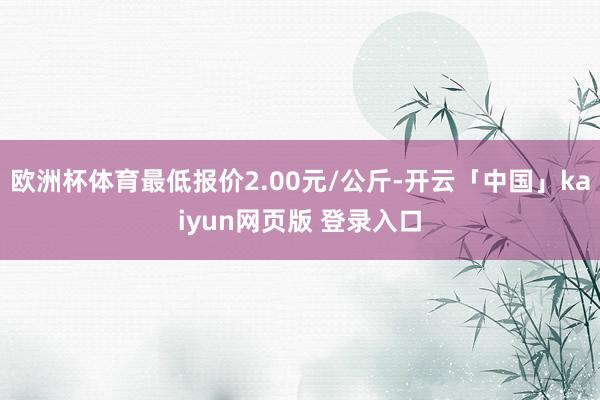 欧洲杯体育最低报价2.00元/公斤-开云「中国」kaiyun网页版 登录入口