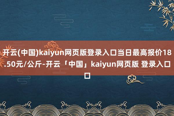 开云(中国)kaiyun网页版登录入口当日最高报价18.50元/公斤-开云「中国」kaiyun网页版 登录入口