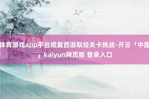 体育游戏app平台规复西游取经关卡挑战-开云「中国」kaiyun网页版 登录入口