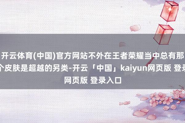 开云体育(中国)官方网站不外在王者荣耀当中总有那么几个皮肤是超越的另类-开云「中国」kaiyun网页版 登录入口