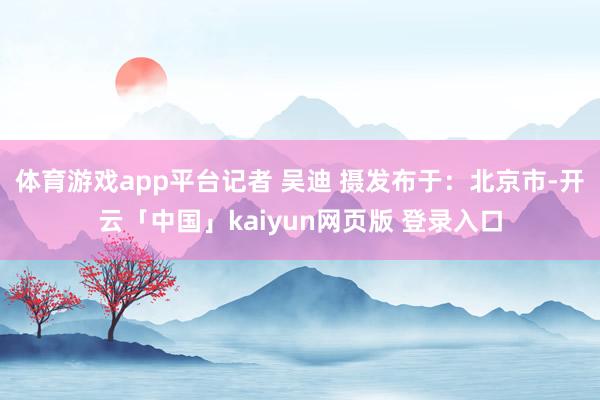体育游戏app平台记者 吴迪 摄发布于：北京市-开云「中国」kaiyun网页版 登录入口