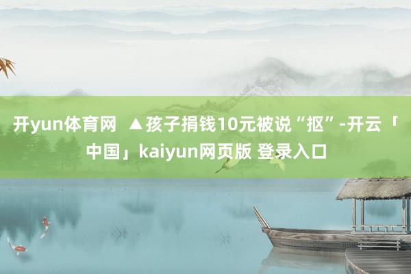 开yun体育网  ▲孩子捐钱10元被说“抠”-开云「中国」kaiyun网页版 登录入口