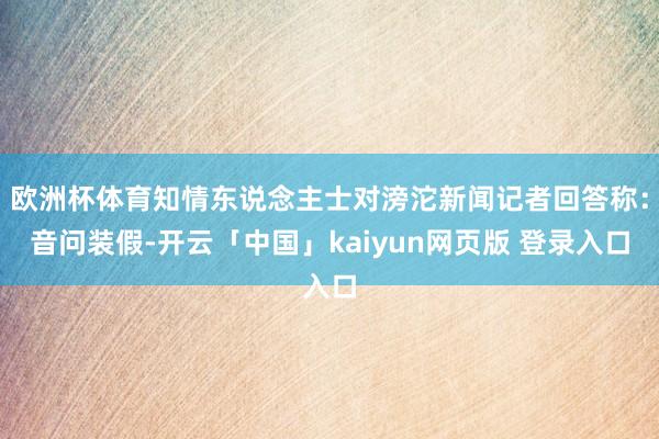 欧洲杯体育知情东说念主士对滂沱新闻记者回答称：音问装假-开云「中国」kaiyun网页版 登录入口