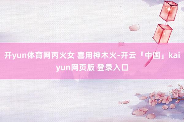 开yun体育网丙火女 喜用神木火-开云「中国」kaiyun网页版 登录入口