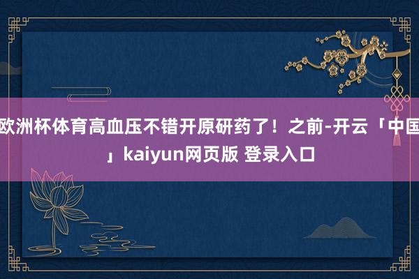 欧洲杯体育高血压不错开原研药了！之前-开云「中国」kaiyun网页版 登录入口