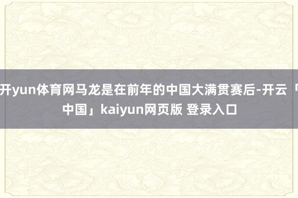 开yun体育网马龙是在前年的中国大满贯赛后-开云「中国」kaiyun网页版 登录入口