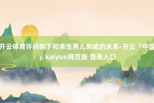 开云体育许妈刻下和亲生男儿郭威的关系-开云「中国」kaiyun网页版 登录入口