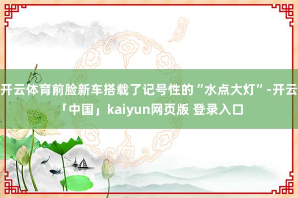 开云体育前脸新车搭载了记号性的“水点大灯”-开云「中国」kaiyun网页版 登录入口
