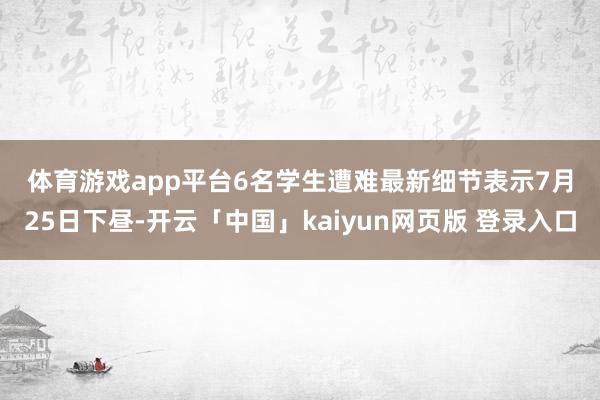 体育游戏app平台　　6名学生遭难最新细节表示　　7月25日下昼-开云「中国」kaiyun网页版 登录入口