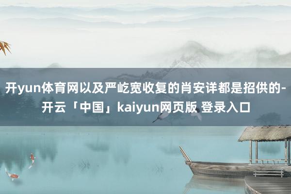 开yun体育网以及严屹宽收复的肖安详都是招供的-开云「中国」kaiyun网页版 登录入口