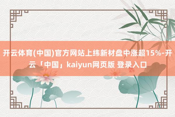 开云体育(中国)官方网站上纬新材盘中涨超15%-开云「中国」kaiyun网页版 登录入口