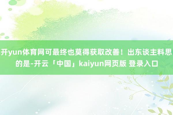 开yun体育网可最终也莫得获取改善！出东谈主料思的是-开云「中国」kaiyun网页版 登录入口