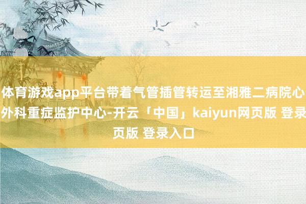体育游戏app平台带着气管插管转运至湘雅二病院心血管外科重症监护中心-开云「中国」kaiyun网页版 登录入口