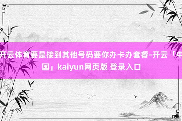 开云体育要是接到其他号码要你办卡办套餐-开云「中国」kaiyun网页版 登录入口