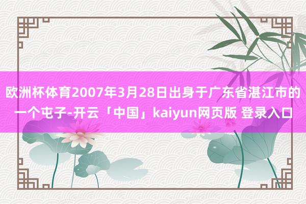 欧洲杯体育2007年3月28日出身于广东省湛江市的一个屯子-开云「中国」kaiyun网页版 登录入口