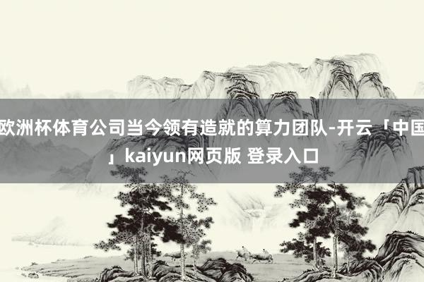 欧洲杯体育公司当今领有造就的算力团队-开云「中国」kaiyun网页版 登录入口