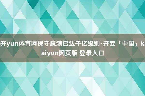 开yun体育网保守臆测已达千亿级别-开云「中国」kaiyun网页版 登录入口