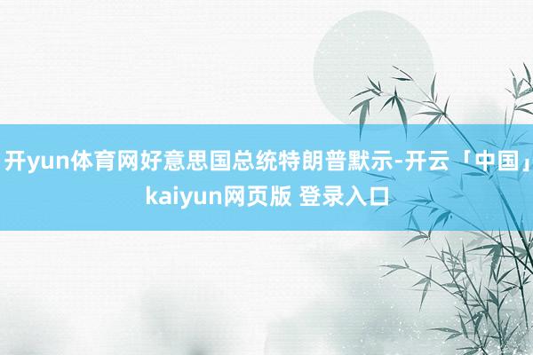 开yun体育网好意思国总统特朗普默示-开云「中国」kaiyun网页版 登录入口