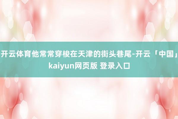 开云体育他常常穿梭在天津的街头巷尾-开云「中国」kaiyun网页版 登录入口