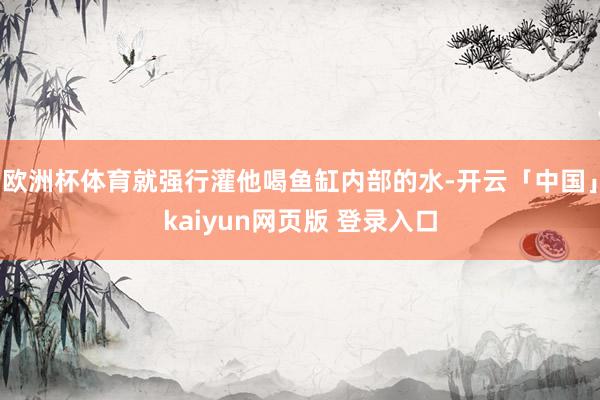 欧洲杯体育就强行灌他喝鱼缸内部的水-开云「中国」kaiyun网页版 登录入口