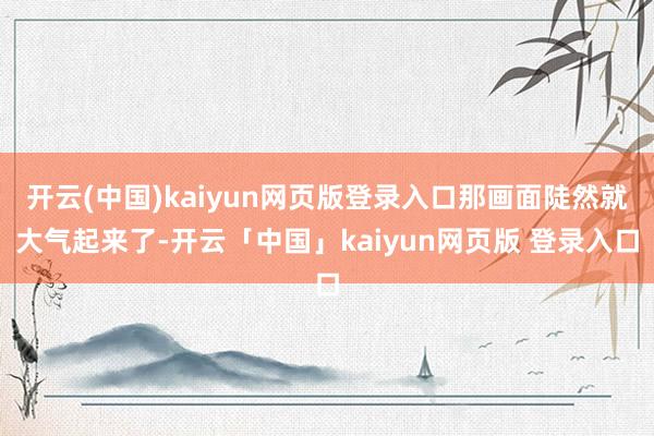 开云(中国)kaiyun网页版登录入口那画面陡然就大气起来了-开云「中国」kaiyun网页版 登录入口