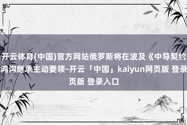 开云体育(中国)官方网站俄罗斯将在波及《中导契约》的鸿沟继承主动要领-开云「中国」kaiyun网页版 登录入口