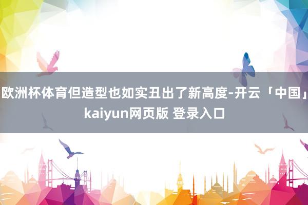 欧洲杯体育但造型也如实丑出了新高度-开云「中国」kaiyun网页版 登录入口