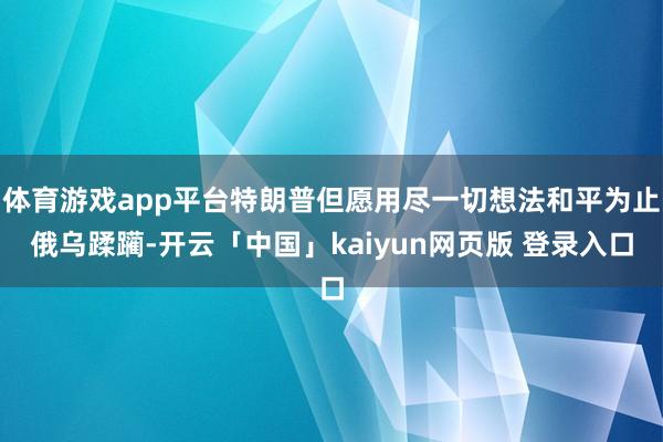 体育游戏app平台特朗普但愿用尽一切想法和平为止俄乌蹂躏-开云「中国」kaiyun网页版 登录入口