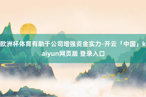 欧洲杯体育有助于公司增强资金实力-开云「中国」kaiyun网页版 登录入口
