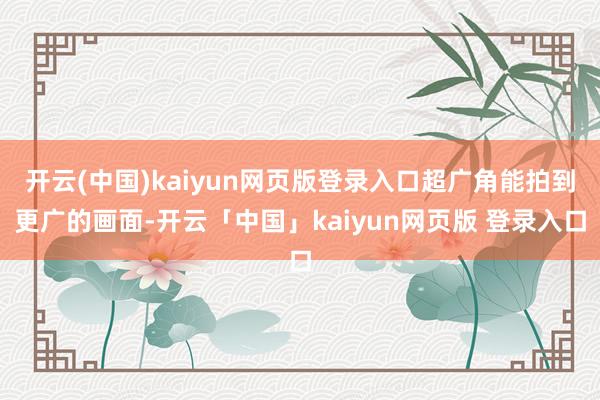 开云(中国)kaiyun网页版登录入口超广角能拍到更广的画面-开云「中国」kaiyun网页版 登录入口