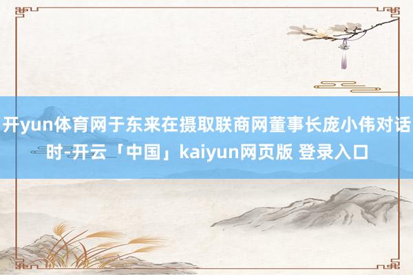 开yun体育网于东来在摄取联商网董事长庞小伟对话时-开云「中国」kaiyun网页版 登录入口