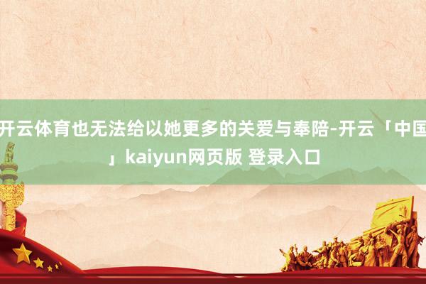 开云体育也无法给以她更多的关爱与奉陪-开云「中国」kaiyun网页版 登录入口