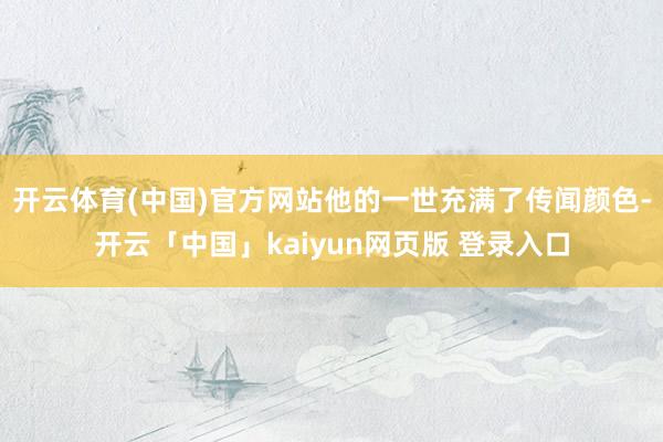 开云体育(中国)官方网站他的一世充满了传闻颜色-开云「中国」kaiyun网页版 登录入口