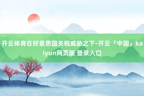 开云体育在好意思国关税威胁之下-开云「中国」kaiyun网页版 登录入口