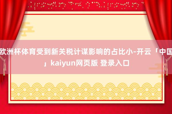 欧洲杯体育受到新关税计谋影响的占比小-开云「中国」kaiyun网页版 登录入口