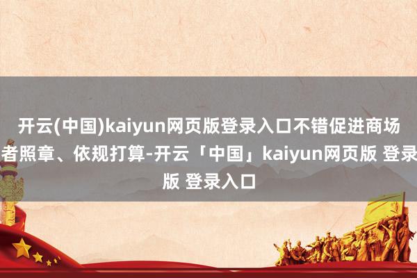 开云(中国)kaiyun网页版登录入口不错促进商场参与者照章、依规打算-开云「中国」kaiyun网页版 登录入口