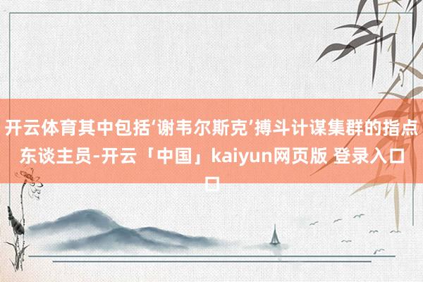 开云体育其中包括‘谢韦尔斯克’搏斗计谋集群的指点东谈主员-开云「中国」kaiyun网页版 登录入口
