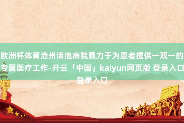 欧洲杯体育沧州清池病院戮力于为患者提供一双一的专属医疗工作-开云「中国」kaiyun网页版 登录入口