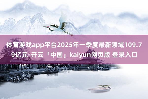 体育游戏app平台2025年一季度最新领域109.79亿元-开云「中国」kaiyun网页版 登录入口