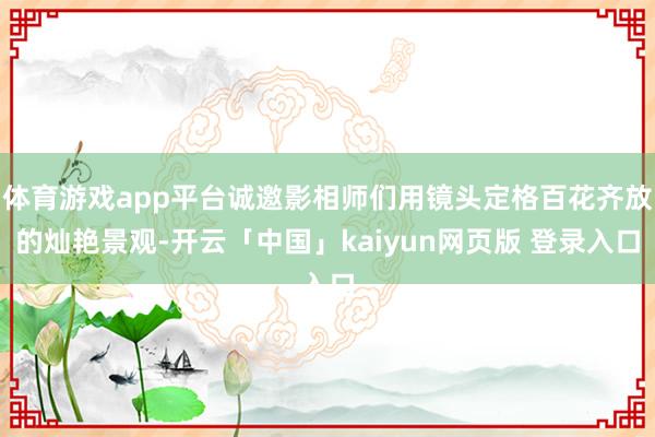 体育游戏app平台诚邀影相师们用镜头定格百花齐放的灿艳景观-开云「中国」kaiyun网页版 登录入口
