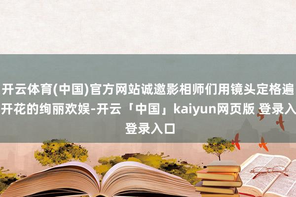 开云体育(中国)官方网站诚邀影相师们用镜头定格遍地开花的绚丽欢娱-开云「中国」kaiyun网页版 登录入口