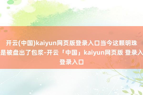 开云(中国)kaiyun网页版登录入口当今这颗明珠怕是被盘出了包浆-开云「中国」kaiyun网页版 登录入口