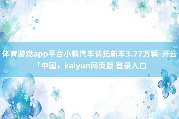 体育游戏app平台小鹏汽车请托新车3.77万辆-开云「中国」kaiyun网页版 登录入口