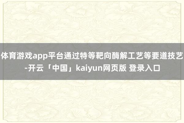 体育游戏app平台通过特等靶向酶解工艺等要道技艺-开云「中国」kaiyun网页版 登录入口