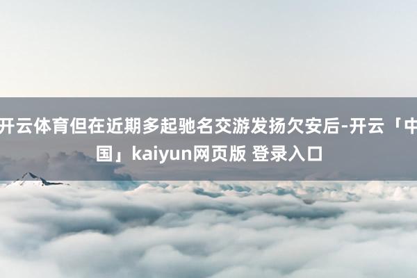 开云体育但在近期多起驰名交游发扬欠安后-开云「中国」kaiyun网页版 登录入口