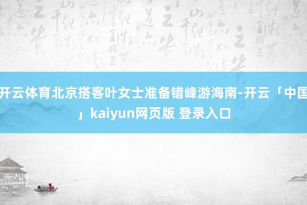 开云体育北京搭客叶女士准备错峰游海南-开云「中国」kaiyun网页版 登录入口