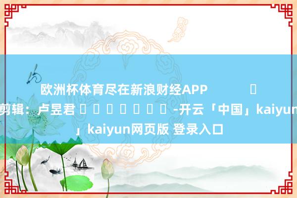 欧洲杯体育尽在新浪财经APP            						背负剪辑：卢昱君 							-开云「中国」kaiyun网页版 登录入口